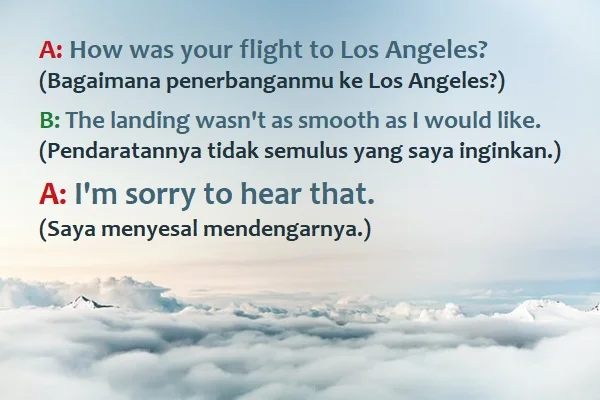 contoh kalimat I'm sorry to hear that dan artinya: A: How was your flight to Los Angeles? (Bagaimana penerbanganmu ke Los Angeles?) B: The landing wasn't as smooth as I would like. (Pendaratannya tidak semulus yang saya inginkan.) A: I'm sorry to hear that. (Saya menyesal mendengarnya.)