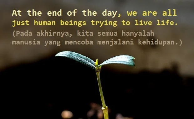 contoh kalimat at the end of the day dan artinya: At the end of the day, we are all just human beings trying to live life. (Pada akhirnya, kita semua hanyalah manusia yang mencoba menjalani kehidupan.)