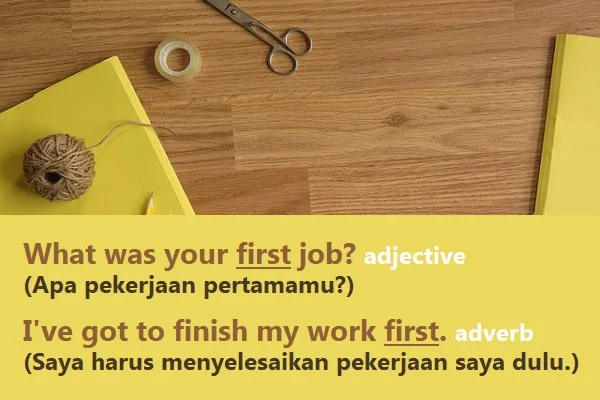 contoh kalimat first (adjective, adverb) dan artinya: What was your first job? adjective (Apa pekerjaan pertamamu?) I've got to finish my work first. adverb (Saya harus menyelesaikan pekerjaan saya dulu.)