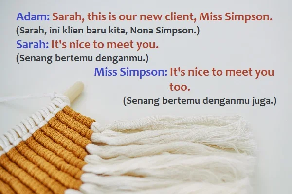 contoh kalimat nice to meet you dan artinya: Adam: Sarah, this is our new client, Miss Simpson. (Sarah, ini klien baru kita, Nona Simpson.) Sarah: It's nice to meet you. (Senang bertemu denganmu.) Miss Simpson: It's nice to meet you too. (Senang bertemu denganmu juga.)