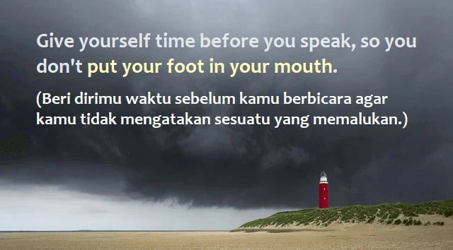contoh kalimat put your foot in your mouth dan artinya: Give yourself time before you speak, so you don't put your foot in your mouth.(Beri dirimu waktu sebelum kamu berbicara agar kamu tidak mengatakan sesuatu yang memalukan.)