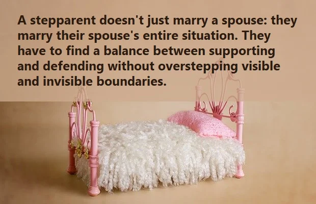 kata mutiara bahasa Inggris tentang anak tiri (stepchild) - 2: A stepparent doesn't just marry a spouse: they marry their spouse's entire situation. They have to find a balance between supporting and defending without overstepping visible and invisible boundaries.