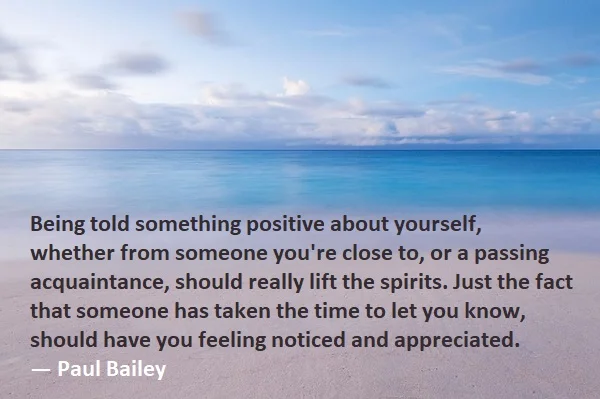 kata mutiara bahasa Inggris tentang apresiasi (appreciation) - 3: Being told something positive about yourself, whether from someone you're close to, or a passing acquaintance, should really lift the spirits. Just the fact that someone has taken the time to let you know, should have you feeling noticed and appreciated. Paul Bailey