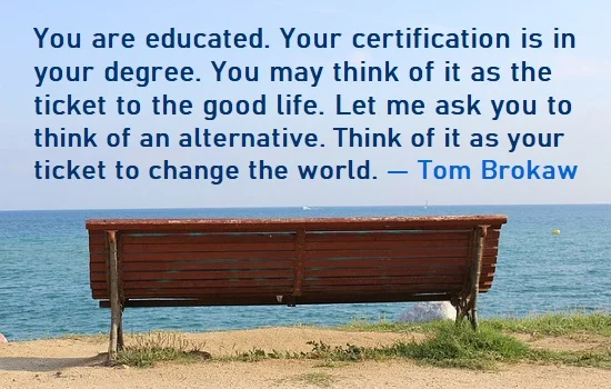 kata mutiara bahasa Inggris tentang kelulusan (graduation) - 3: You are educated. Your certification is in your degree. You may think of it as the ticket to the good life. Let me ask you to think of an alternative. Think of it as your ticket to change the world. Tom Brokaw