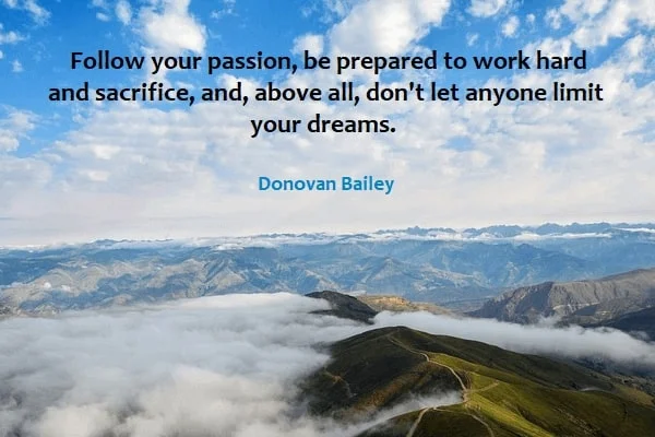 Kata Mutiara Bahasa Inggris tentang Passion: Follow your passion, be prepared to work hard and sacrifice, and, above all, don't let anyone limit your dreams. Donovan Bailey