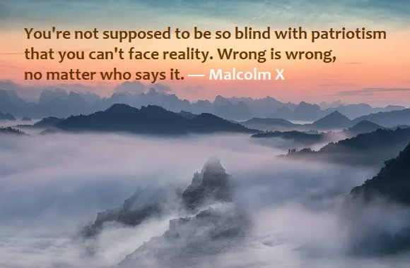 Kata Mutiara Bahasa Inggris tentang Patriotisme (Patriotism) - 2: You're not supposed to be so blind with patriotism that you can't face reality. Wrong is wrong, no matter who says it. Malcolm X