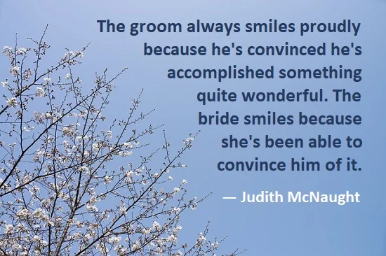 kata mutiara bahasa Inggris tentang pengantin pria (groom) - 2: The groom always smiles proudly because he's convinced he's accomplished something quite wonderful. The bride smiles because she's been able to convince him of it. Judith McNaught