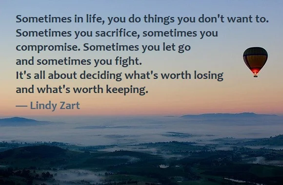 kata mutiara bahasa Inggris tentang pengorbanan (sacrifice) - 3: Sometimes in life, you do things you don't want to. Sometimes you sacrifice, sometimes you compromise. Sometimes you let go and sometimes you fight. It's all about deciding what's worth losing and what's worth keeping. Lindy Zart