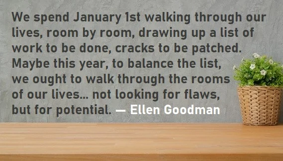 kata mutiara bahasa Inggris tentang tahun baru (new year) - 3: We spend January 1st walking through our lives, room by room, drawing up a list of work to be done, cracks to be patched. Maybe this year, to balance the list, we ought to walk through the rooms of our lives... not looking for flaws, but for potential. Ellen Goodman