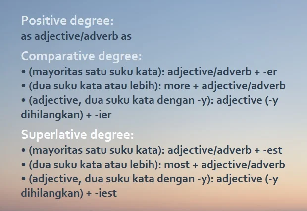 rumus degrees of comparison (positive, comparative, superlative): Positive degree: as adjective/adverb as Comparative degree: •(mayoritas satu suku kata): adjective/adverb + -er •(dua suku kata atau lebih): more + adjective/adverb. •(adjective, dua suku kata dengan -y): adjective (-y dihilangkan) + -ier Superlative degree: •(mayoritas satu suku kata): adjective/adverb + -est •(dua suku kata atau lebih): most + adjective/adverb •(adjective, dua suku kata dengan -y): adjective (-y dihilangkan) + -iest