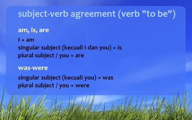 rumus subject-verb agreement verb "to be": AM, IS, ARE *I + am *singular subject (kecuali I dan you) + is *plural subject / you + are WAS, WERE *singular subject (kecuali you) + was *plural subject / you + were